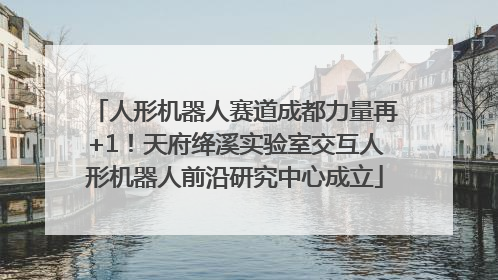 人形机器人赛道成都力量再+1！天府绛溪实验室交互人形机器人前沿研究中心成立