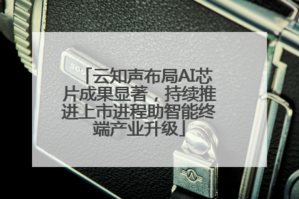 云知声布局AI芯片成果显著，持续推进上市进程助智能终端产业升级