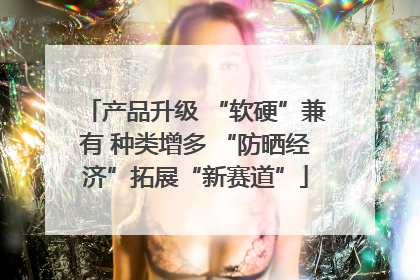 产品升级 “软硬”兼有 种类增多 “防晒经济”拓展“新赛道”