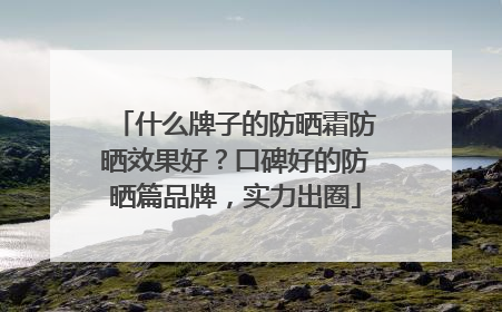 什么牌子的防晒霜防晒效果好？口碑好的防晒篇品牌，实力出圈