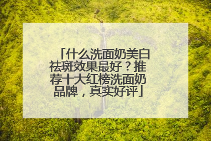 什么洗面奶美白祛斑效果最好？推荐十大红榜洗面奶品牌，真实好评