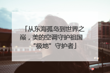 从东海孤岛到世界之巅，美的空调守护祖国“极地”守护者