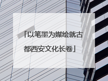 以笔墨为媒绘就古都西安文化长卷