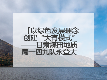 以绿色发展理念创建“大有模式”——甘肃煤田地质局一四九队永登大有煤矿勘探纪实