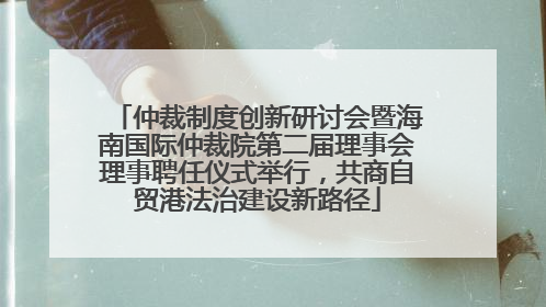 仲裁制度创新研讨会暨海南国际仲裁院第二届理事会理事聘任仪式举行，共商自贸港法治建设新路径