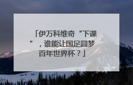 伊万科维奇“下课”，谁能让国足圆梦百年世界杯？
