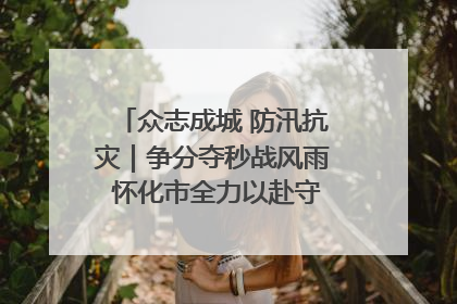 众志成城 防汛抗灾｜争分夺秒战风雨 怀化市全力以赴守护人民群众安全