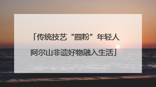 传统技艺“圈粉”年轻人 阿尔山非遗好物融入生活