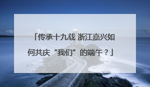 传承十九载 浙江嘉兴如何共庆“我们”的端午？