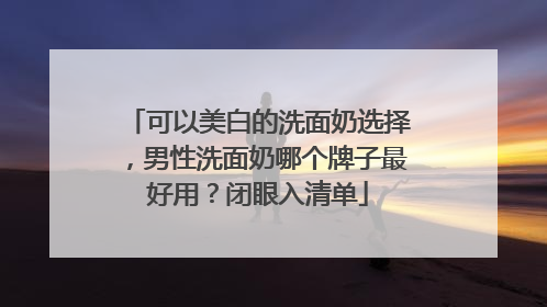 可以美白的洗面奶选择，男性洗面奶哪个牌子最好用？闭眼入清单