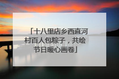 十八里店乡西直河村百人包粽子，共绘节日暖心画卷