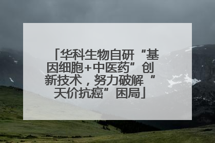 华科生物自研“基因细胞+中医药”创新技术，努力破解“天价抗癌”困局