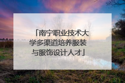 南宁职业技术大学多渠道培养服装与服饰设计人才
