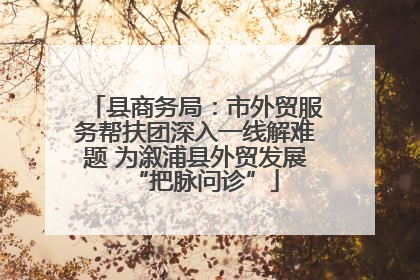 县商务局：市外贸服务帮扶团深入一线解难题 为溆浦县外贸发展“把脉问诊”