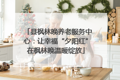 县枫林晚养老服务中心：让幸福“夕阳红”在枫林晚温暖绽放