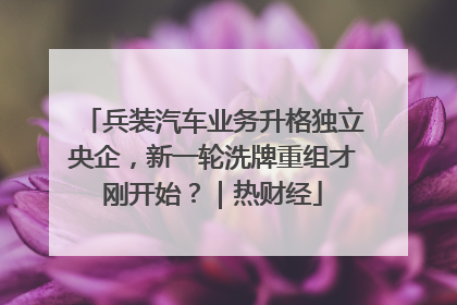 兵装汽车业务升格独立央企，新一轮洗牌重组才刚开始？｜热财经