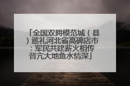 全国双拥模范城（县）巡礼河北省高碑店市：军民共建薪火相传 督亢大地鱼水情深
