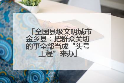 全国县级文明城市金乡县：把群众关切的事全部当成“头号工程”来办