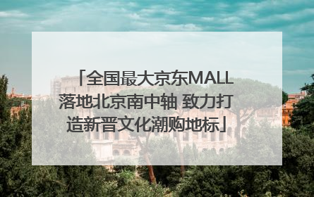 全国最大京东MALL落地北京南中轴 致力打造新晋文化潮购地标
