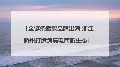 全链条赋能品牌出海 浙江衢州打造跨境电商新生态