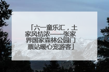 六一童乐汇，土家风情浓——张家界国家森林公园门票站暖心宠游客