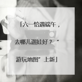 六一恰遇端午，去哪儿遛娃好？“游玩地图”上新