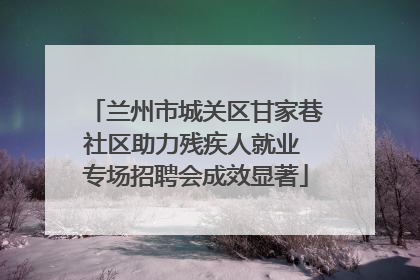 兰州市城关区甘家巷社区助力残疾人就业 专场招聘会成效显著