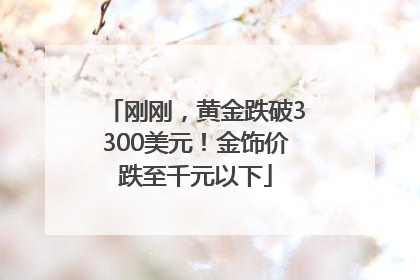 刚刚，黄金跌破3300美元！金饰价跌至千元以下