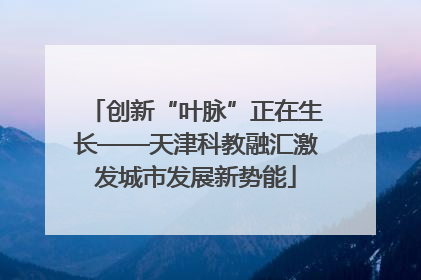 创新“叶脉”正在生长——天津科教融汇激发城市发展新势能