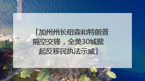 加州州长纽森和特朗普隔空交锋，全美30城掀起反移民执法示威