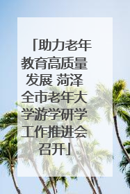 助力老年教育高质量发展 菏泽全市老年大学游学研学工作推进会召开