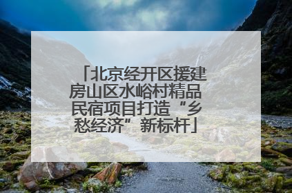 北京经开区援建房山区水峪村精品民宿项目打造“乡愁经济”新标杆