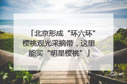 北京形成“环六环”樱桃观光采摘带，这里能买“明星樱桃”