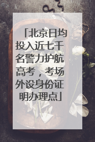 北京日均投入近七千名警力护航高考，考场外设身份证明办理点