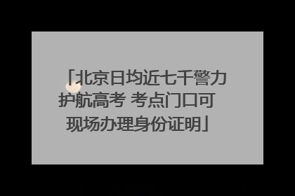 北京日均近七千警力护航高考 考点门口可现场办理身份证明