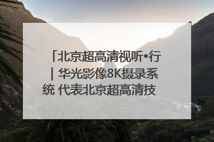 北京超高清视听•行｜华光影像8K摄录系统 代表北京超高清技术站上国家舞台