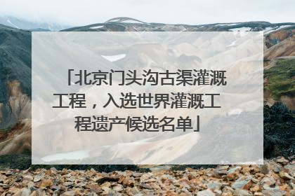 北京门头沟古渠灌溉工程，入选世界灌溉工程遗产候选名单