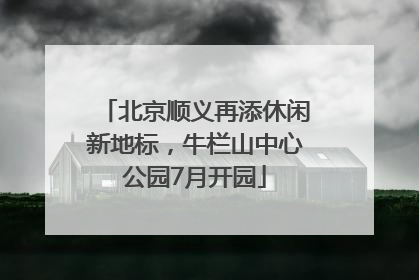 北京顺义再添休闲新地标，牛栏山中心公园7月开园