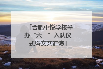合肥中锐学校举办“六一”入队仪式暨文艺汇演