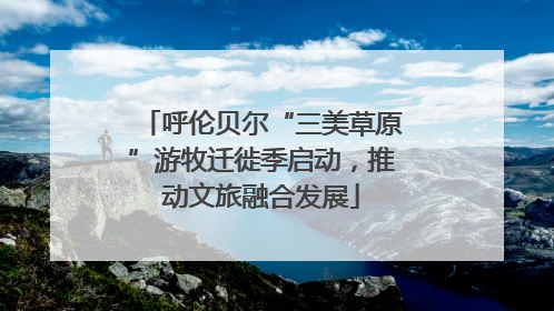 呼伦贝尔“三美草原”游牧迁徙季启动，推动文旅融合发展