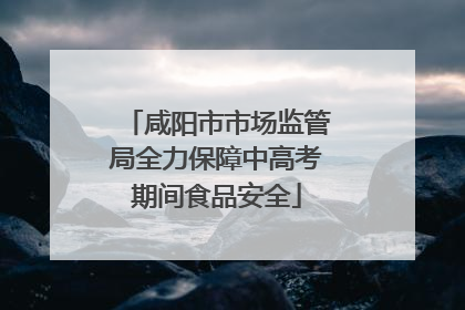 咸阳市市场监管局全力保障中高考期间食品安全
