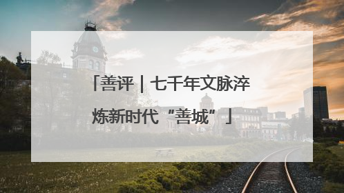 善评｜七千年文脉淬炼新时代“善城”