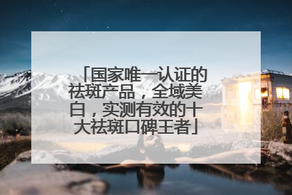 国家唯一认证的祛斑产品，全域美白，实测有效的十大祛斑口碑王者