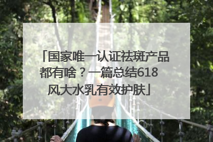 国家唯一认证祛斑产品都有啥？一篇总结618风大水乳有效护肤