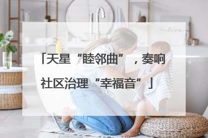 天星“睦邻曲”，奏响社区治理“幸福音”