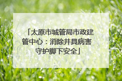太原市城管局市政建管中心：消除井具病害 守护脚下安全