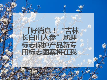 好消息！“吉林长白山人参”地理标志保护产品新专用标志图案将在我省推广使用