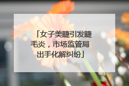女子美睫引发睫毛炎，市场监管局出手化解纠纷