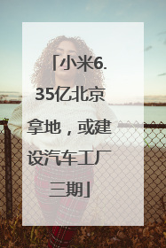 小米6.35亿北京拿地，或建设汽车工厂三期