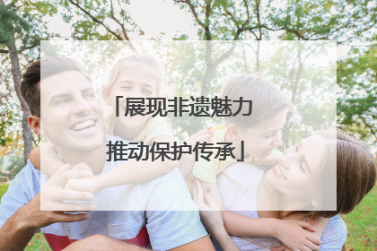 展现非遗魅力 推动保护传承
